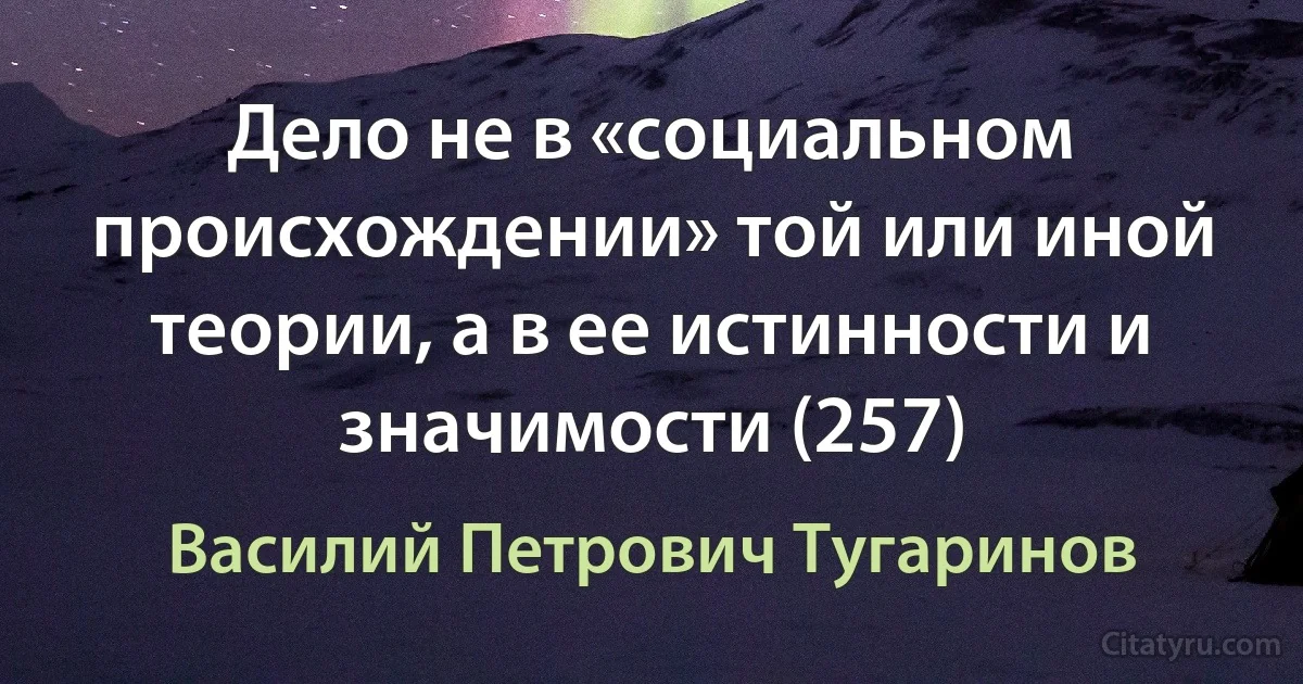 Дело не в «социальном происхождении» той или иной теории, а в ее истинности и значимости (257) (Василий Петрович Тугаринов)