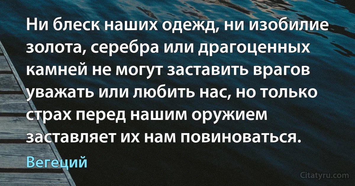 Ни блеск наших одежд, ни изобилие золота, серебра или драгоценных камней не могут заставить врагов уважать или любить нас, но только страх перед нашим оружием заставляет их нам повиноваться. (Вегеций)