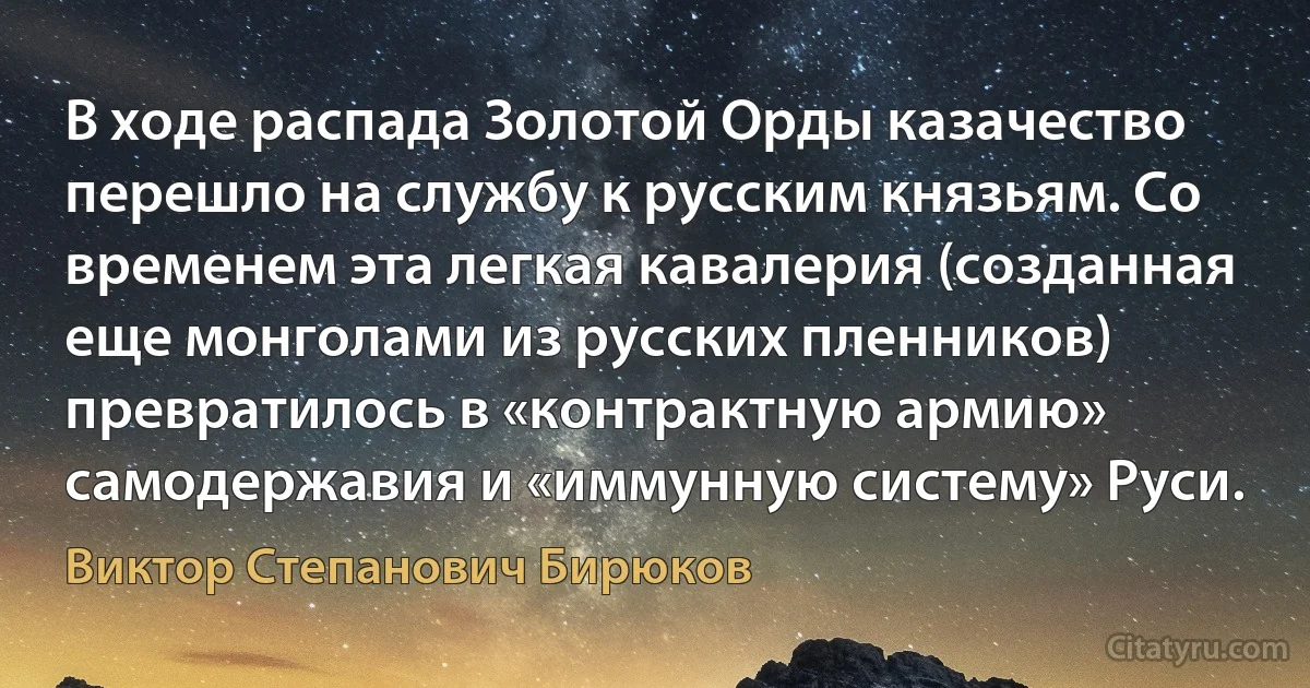 В ходе распада Золотой Орды казачество перешло на службу к русским князьям. Со временем эта легкая кавалерия (созданная еще монголами из русских пленников) превратилось в «контрактную армию» самодержавия и «иммунную систему» Руси. (Виктор Степанович Бирюков)