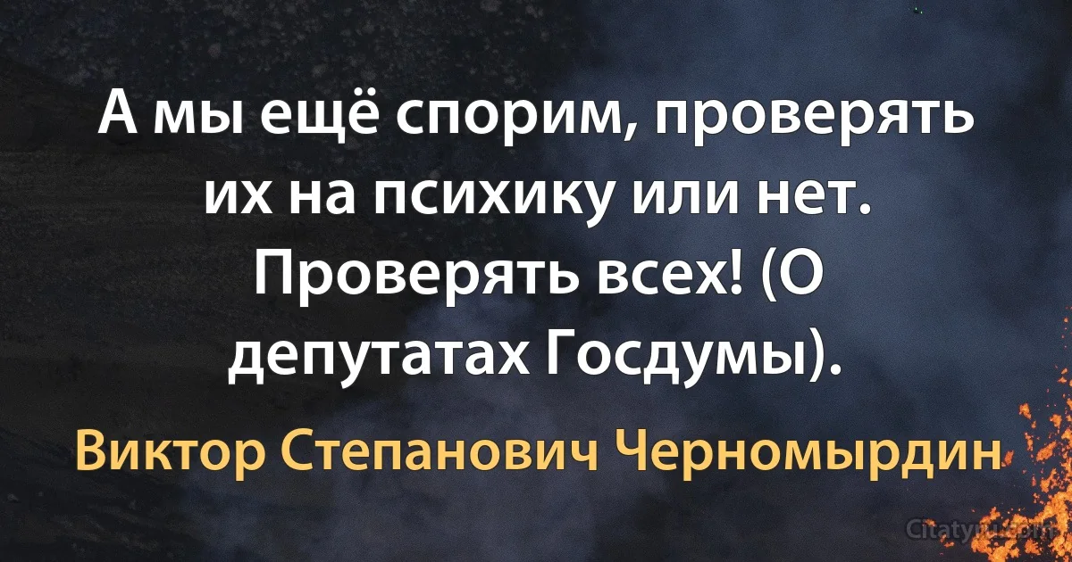 А мы ещё спорим, проверять их на психику или нет. Проверять всех! (О депутатах Госдумы). (Виктор Степанович Черномырдин)