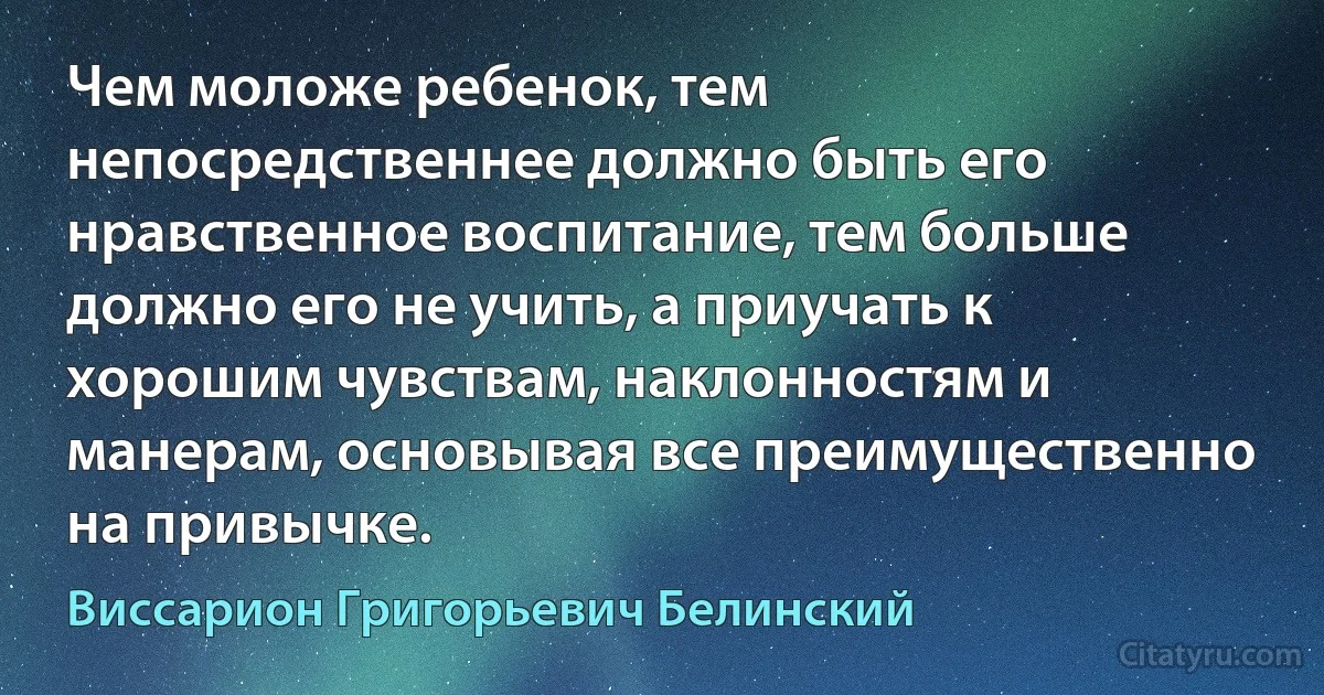 Чем моложе ребенок, тем непосредственнее должно быть его нравственное воспитание, тем больше должно его не учить, а приучать к хорошим чувствам, наклонностям и манерам, основывая все преимущественно на привычке. (Виссарион Григорьевич Белинский)