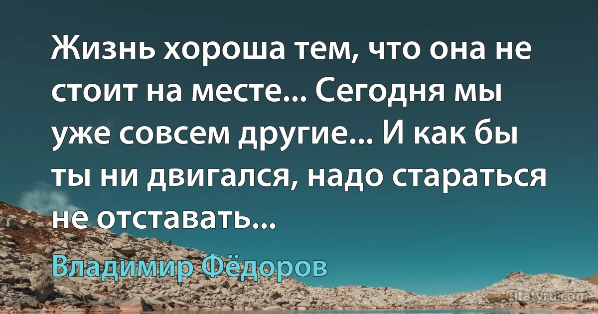 Жизнь хороша тем, что она не стоит на месте... Сегодня мы уже совсем другие... И как бы ты ни двигался, надо стараться не отставать... (Владимир Фёдоров)