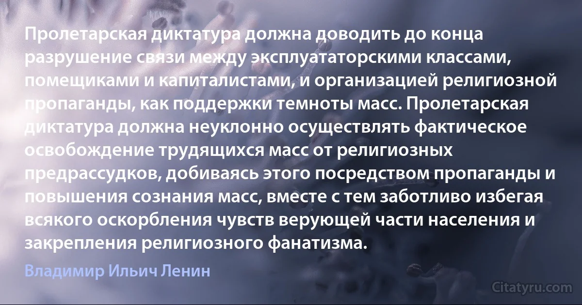 Пролетарская диктатура должна доводить до конца разрушение связи между эксплуататорскими классами, помещиками и капиталистами, и организацией религиозной пропаганды, как поддержки темноты масс. Пролетарская диктатура должна неуклонно осуществлять фактическое освобождение трудящихся масс от религиозных предрассудков, добиваясь этого посредством пропаганды и повышения сознания масс, вместе с тем заботливо избегая всякого оскорбления чувств верующей части населения и закрепления религиозного фанатизма. (Владимир Ильич Ленин)