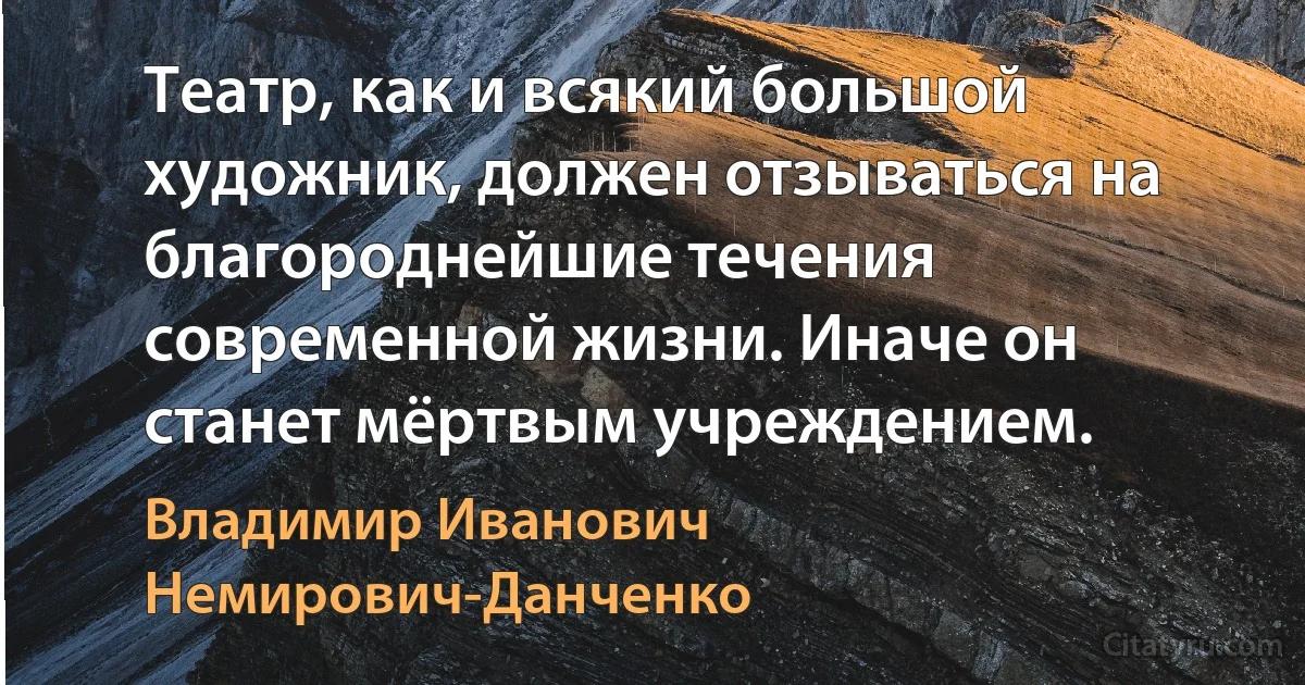 Театр, как и всякий большой художник, должен отзываться на благороднейшие течения современной жизни. Иначе он станет мёртвым учреждением. (Владимир Иванович Немирович-Данченко)