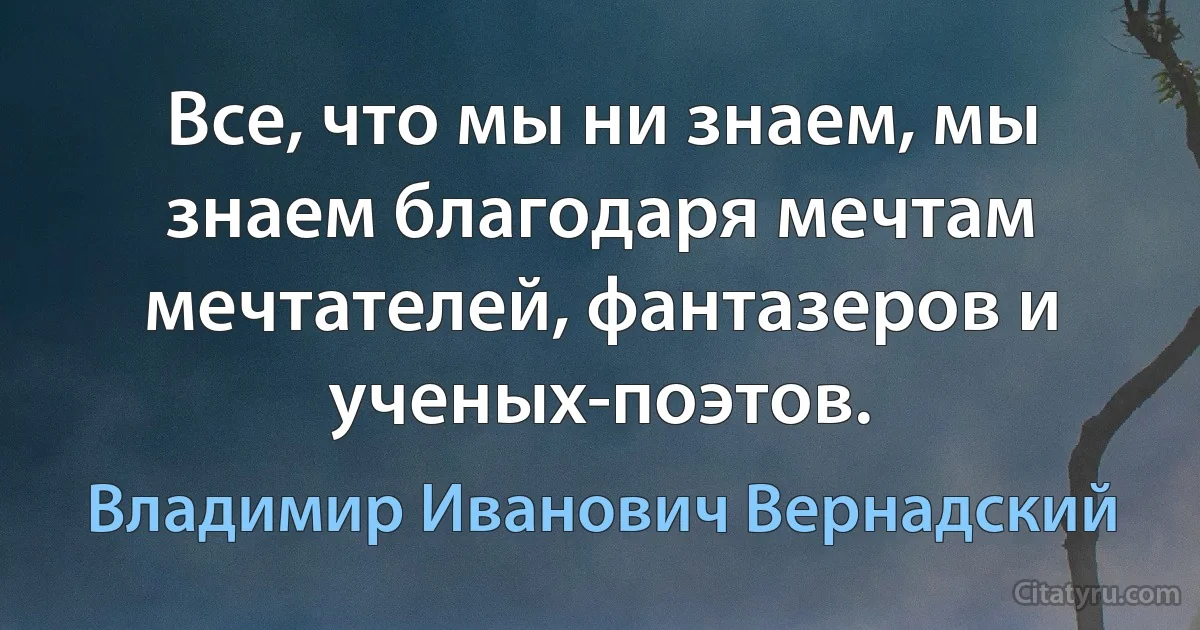 Все, что мы ни знаем, мы знаем благодаря мечтам мечтателей, фантазеров и ученых-поэтов. (Владимир Иванович Вернадский)