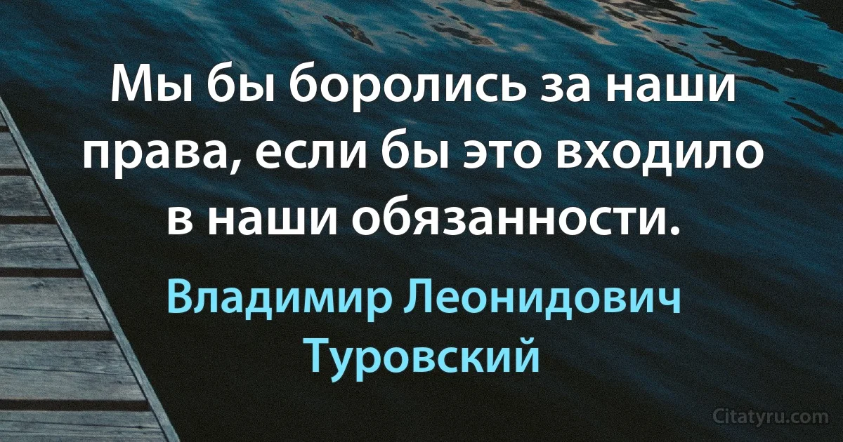 Мы бы боролись за наши права, если бы это входило в наши обязанности. (Владимир Леонидович Туровский)