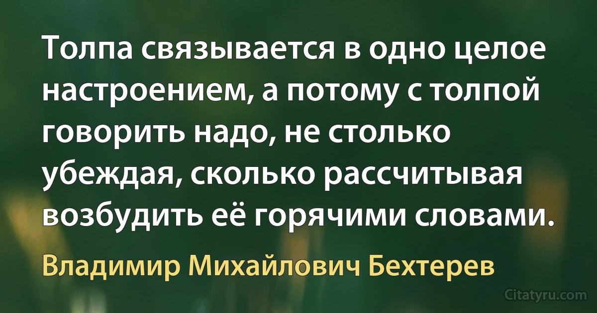 Толпа связывается в одно целое настроением, а потому с толпой говорить надо, не столько убеждая, сколько рассчитывая возбудить её горячими словами. (Владимир Михайлович Бехтерев)