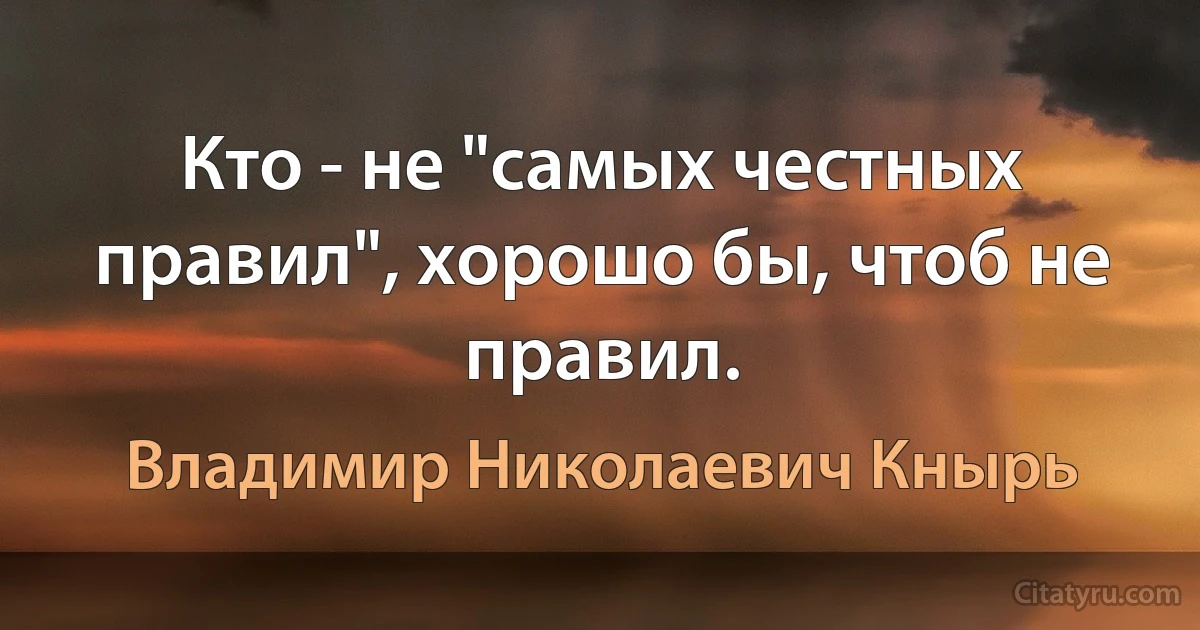 Кто - не "самых честных правил", хорошо бы, чтоб не правил. (Владимир Николаевич Кнырь)