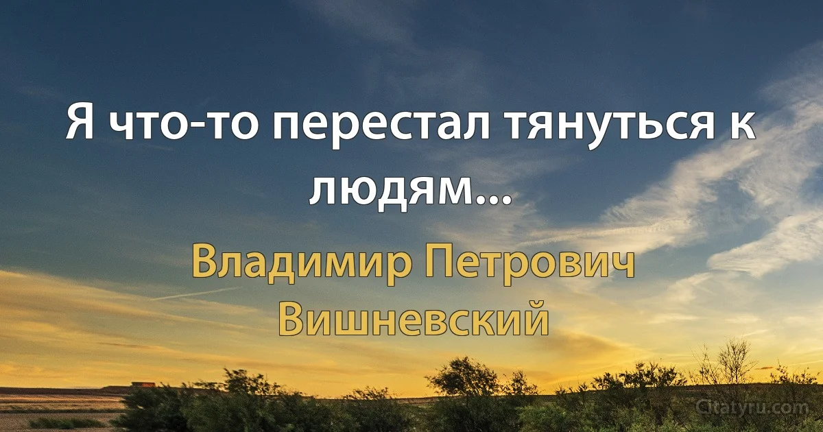 Я что-то перестал тянуться к людям... (Владимир Петрович Вишневский)