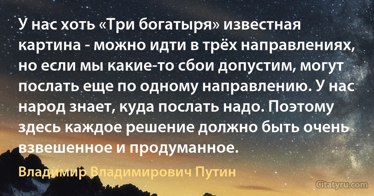 У нас хоть «Три богатыря» известная картина - можно идти в трёх направлениях, но если мы какие-то сбои допустим, могут послать еще по одному направлению. У нас народ знает, куда послать надо. Поэтому здесь каждое решение должно быть очень взвешенное и продуманное. (Владимир Владимирович Путин)