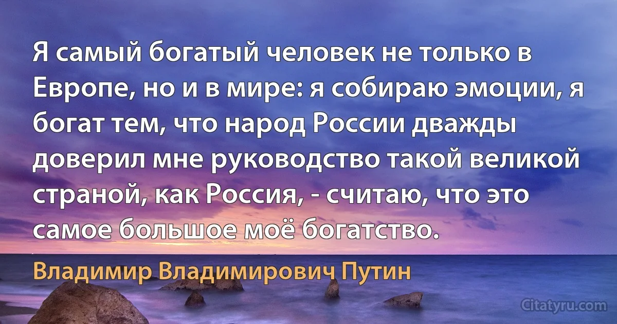 Я самый богатый человек не только в Европе, но и в мире: я собираю эмоции, я богат тем, что народ России дважды доверил мне руководство такой великой страной, как Россия, - считаю, что это самое большое моё богатство. (Владимир Владимирович Путин)