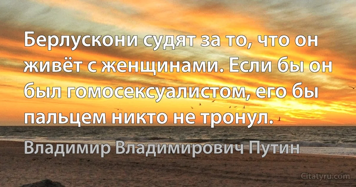 Берлускони судят за то, что он живёт с женщинами. Если бы он был гомосексуалистом, его бы пальцем никто не тронул. (Владимир Владимирович Путин)