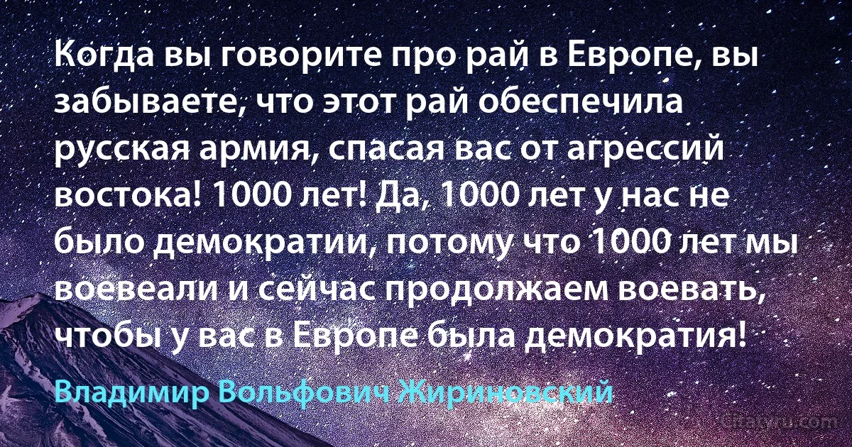 Когда вы говорите про рай в Европе, вы забываете, что этот рай обеспечила русская армия, спасая вас от агрессий востока! 1000 лет! Да, 1000 лет у нас не было демократии, потому что 1000 лет мы воевеали и сейчас продолжаем воевать, чтобы у вас в Европе была демократия! (Владимир Вольфович Жириновский)