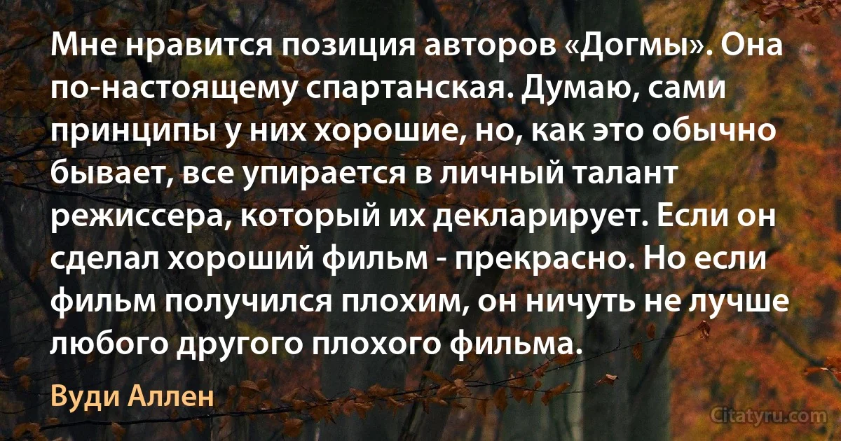 Мне нравится позиция авторов «Догмы». Она по-настоящему спартанская. Думаю, сами принципы у них хорошие, но, как это обычно бывает, все упирается в личный талант режиссера, который их декларирует. Если он сделал хороший фильм - прекрасно. Но если фильм получился плохим, он ничуть не лучше любого другого плохого фильма. (Вуди Аллен)