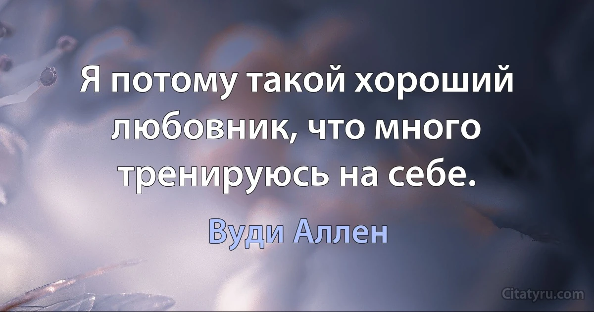 Я потому такой хороший любовник, что много тренируюсь на себе. (Вуди Аллен)