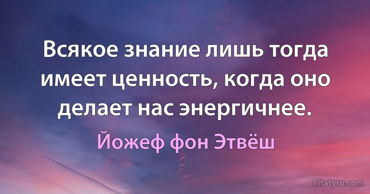 Всякое знание лишь тогда имеет ценность, когда оно делает нас энергичнее. (Йожеф фон Этвёш)