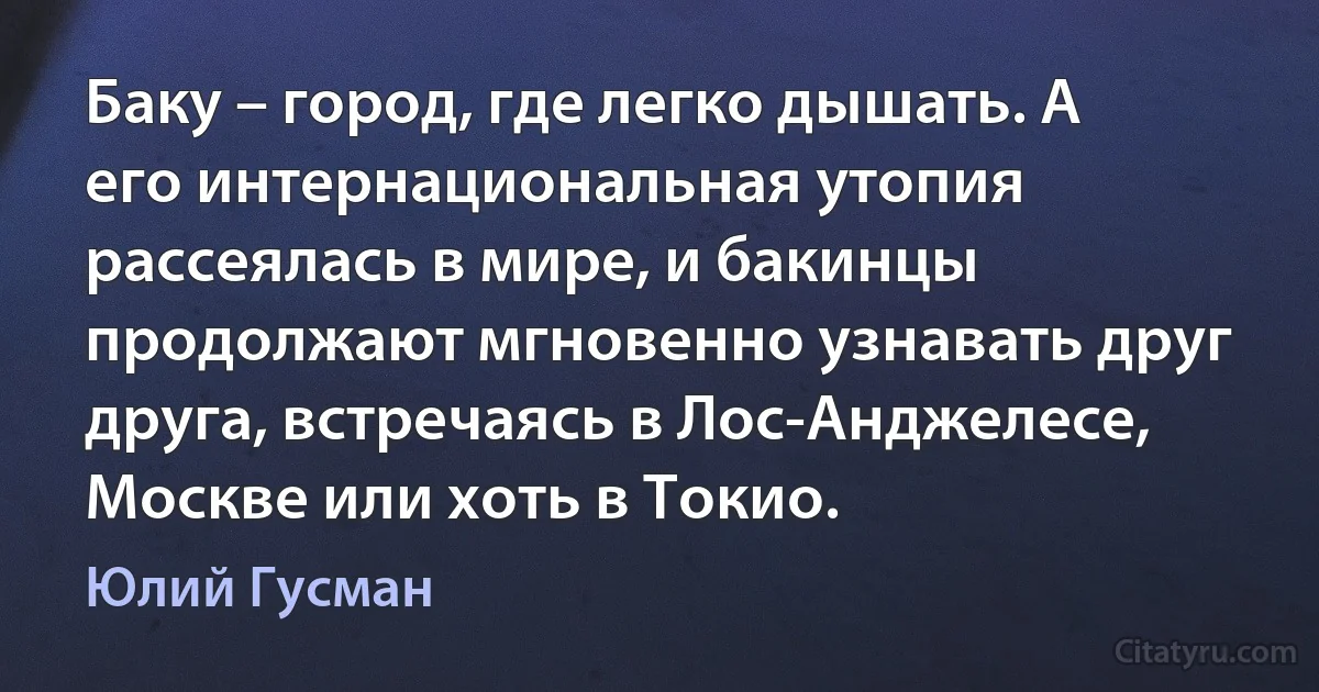 Баку – город, где легко дышать. А его интернациональная утопия рассеялась в мире, и бакинцы продолжают мгновенно узнавать друг друга, встречаясь в Лос-Анджелесе, Москве или хоть в Токио. (Юлий Гусман)