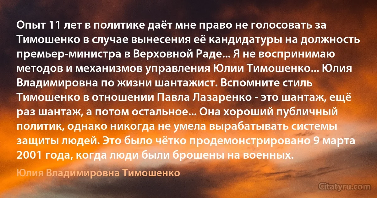 Опыт 11 лет в политике даёт мне право не голосовать за Тимошенко в случае вынесения её кандидатуры на должность премьер-министра в Верховной Раде... Я не воспринимаю методов и механизмов управления Юлии Тимошенко... Юлия Владимировна по жизни шантажист. Вспомните стиль Тимошенко в отношении Павла Лазаренко - это шантаж, ещё раз шантаж, а потом остальное... Она хороший публичный политик, однако никогда не умела вырабатывать системы защиты людей. Это было чётко продемонстрировано 9 марта 2001 года, когда люди были брошены на военных. (Юлия Владимировна Тимошенко)