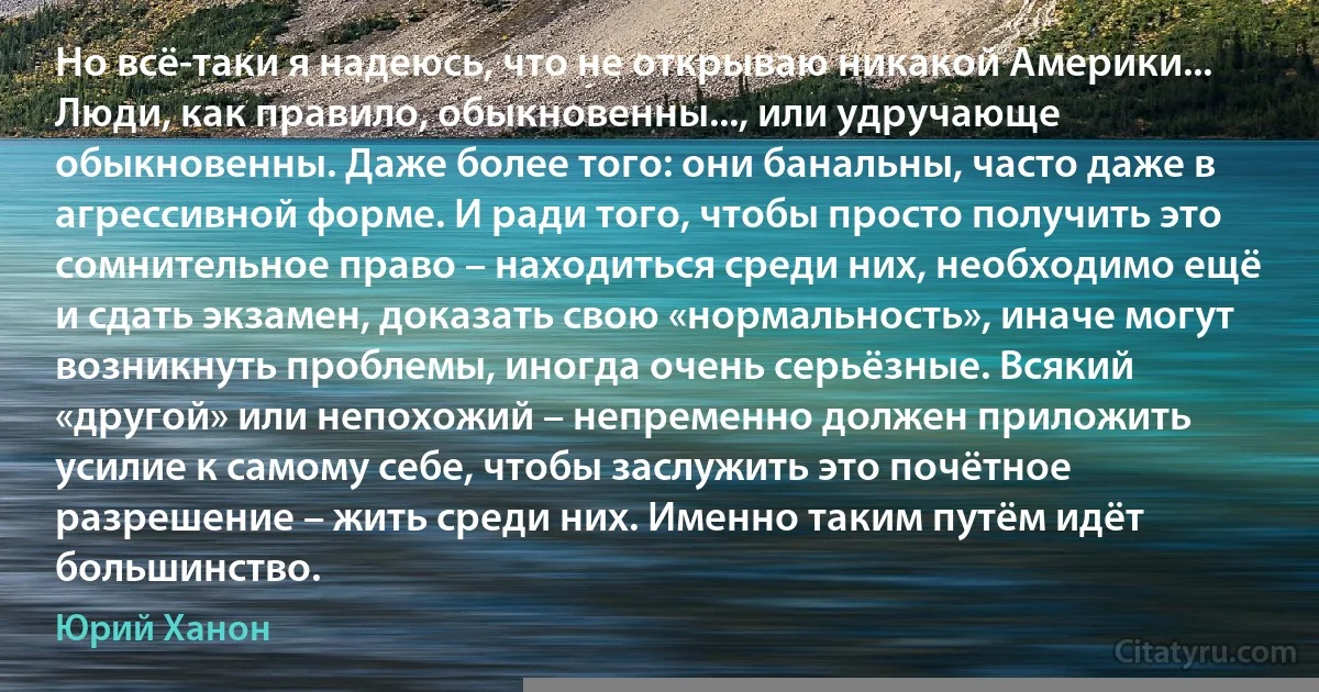 Но всё-таки я надеюсь, что не открываю никакой Америки... Люди, как правило, обыкновенны..., или удручающе обыкновенны. Даже более того: они банальны, часто даже в агрессивной форме. И ради того, чтобы просто получить это сомнительное право – находиться среди них, необходимо ещё и сдать экзамен, доказать свою «нормальность», иначе могут возникнуть проблемы, иногда очень серьёзные. Всякий «другой» или непохожий – непременно должен приложить усилие к самому себе, чтобы заслужить это почётное разрешение – жить среди них. Именно таким путём идёт большинство. (Юрий Ханон)