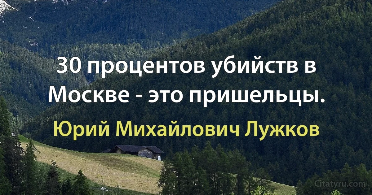 30 процентов убийств в Москве - это пришельцы. (Юрий Михайлович Лужков)