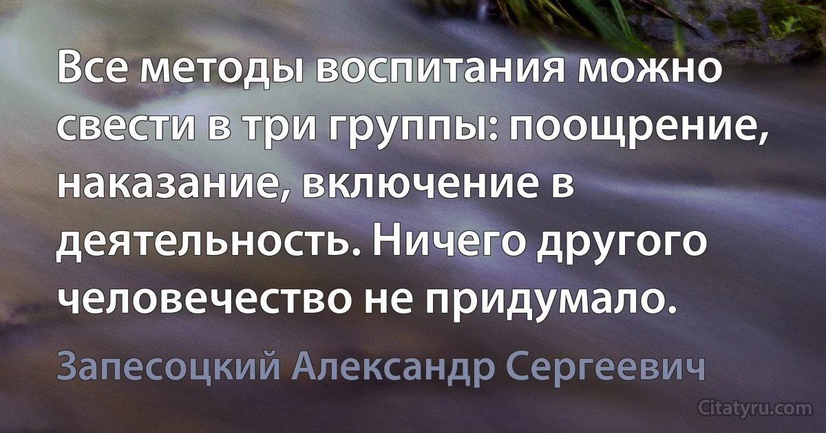 Все методы воспитания можно свести в три группы: поощрение, наказание, включение в деятельность. Ничего другого человечество не придумало. (Запесоцкий Александр Сергеевич)