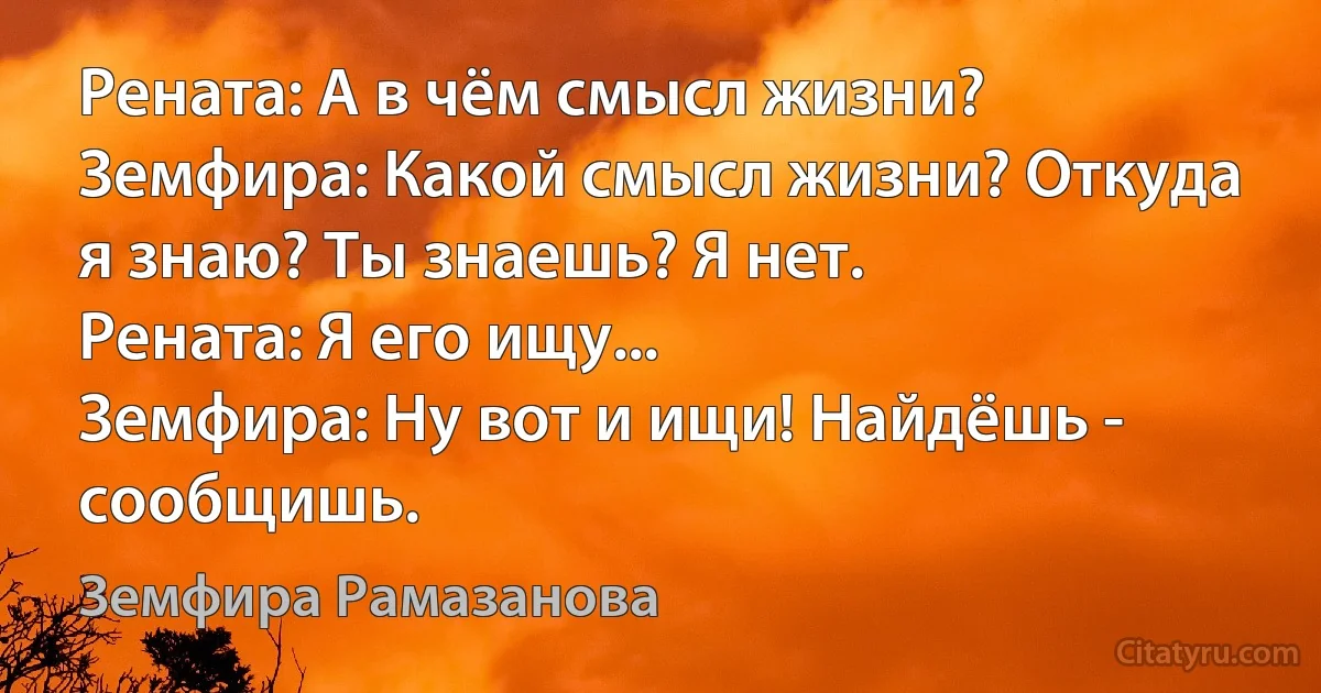 Рената: А в чём смысл жизни?
Земфира: Какой смысл жизни? Откуда я знаю? Ты знаешь? Я нет.
Рената: Я его ищу...
Земфира: Ну вот и ищи! Найдёшь - сообщишь. (Земфира Рамазанова)