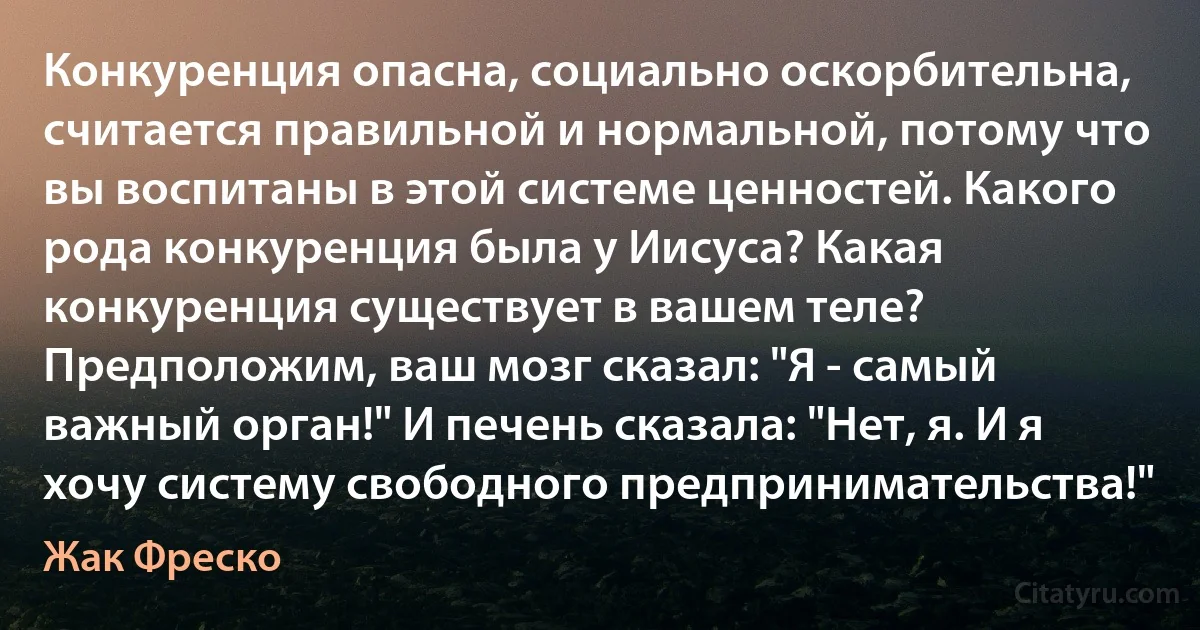 Конкуренция опасна, социально оскорбительна, считается правильной и нормальной, потому что вы воспитаны в этой системе ценностей. Какого рода конкуренция была у Иисуса? Какая конкуренция существует в вашем теле? Предположим, ваш мозг сказал: "Я - самый важный орган!" И печень сказала: "Нет, я. И я хочу систему свободного предпринимательства!" (Жак Фреско)