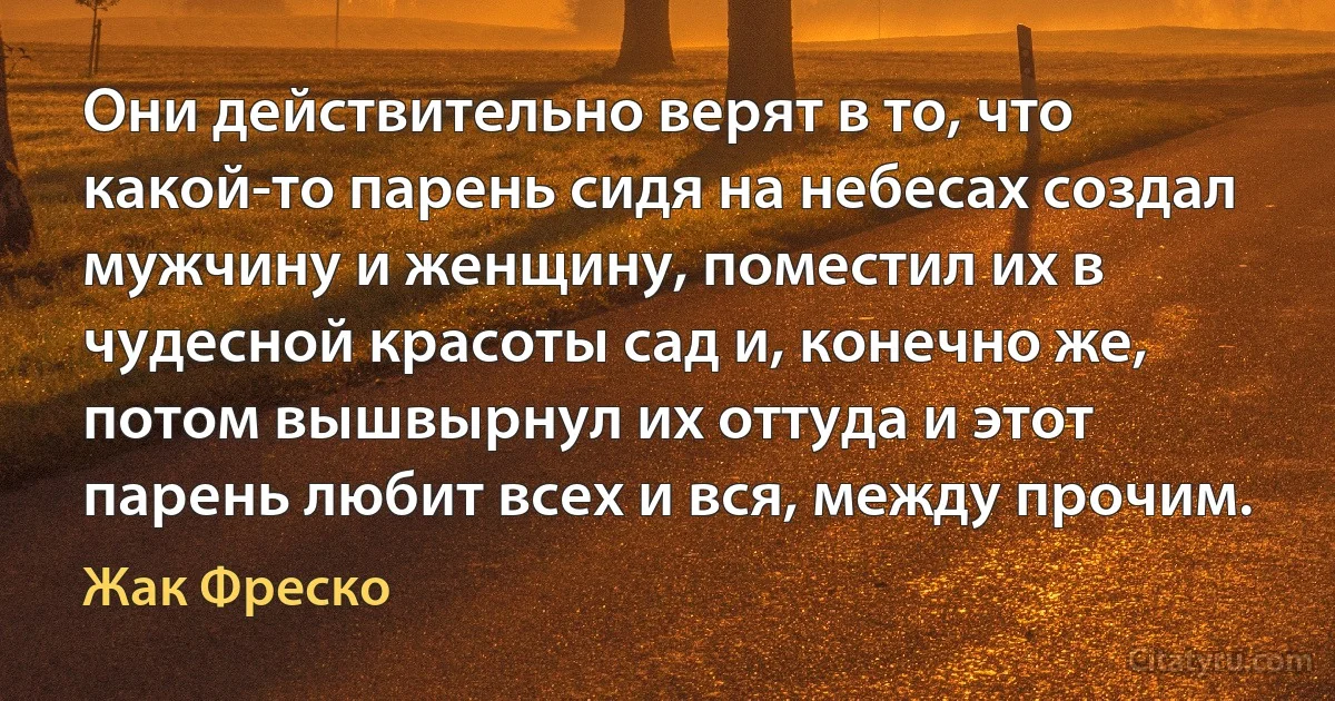 Они действительно верят в то, что какой-то парень сидя на небесах создал мужчину и женщину, поместил их в чудесной красоты сад и, конечно же, потом вышвырнул их оттуда и этот парень любит всех и вся, между прочим. (Жак Фреско)