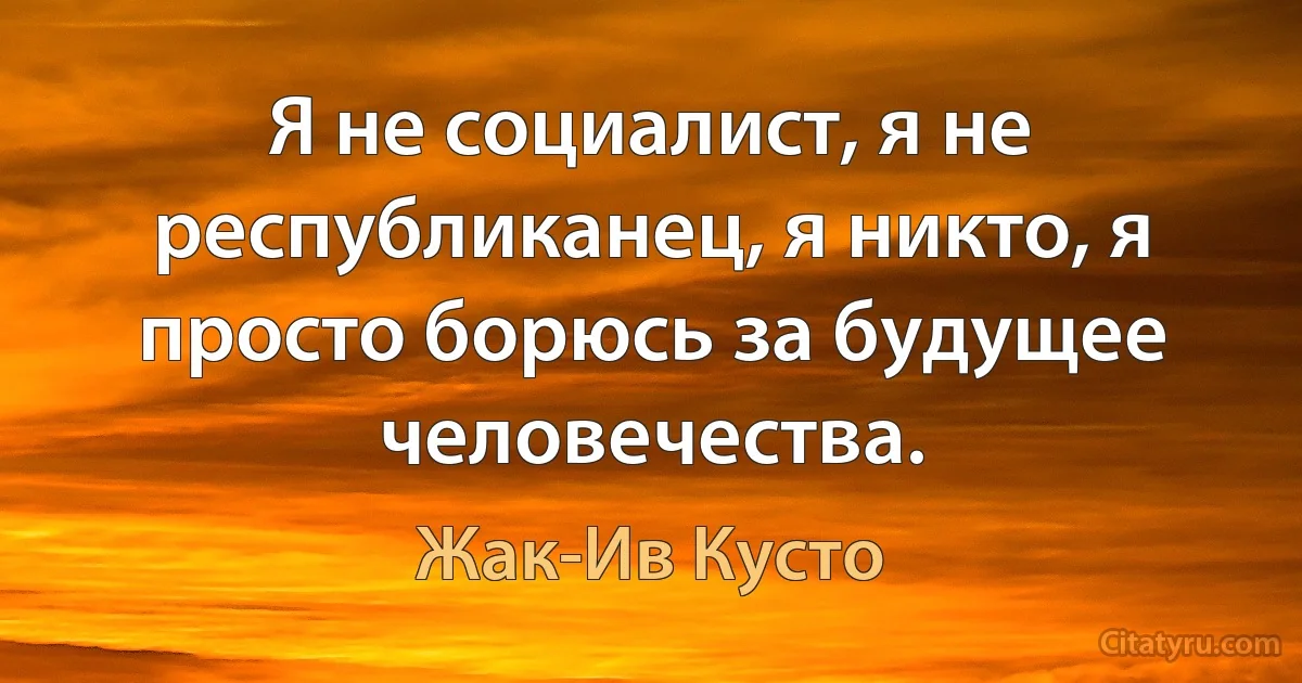 Я не социалист, я не республиканец, я никто, я просто борюсь за будущее человечества. (Жак-Ив Кусто)