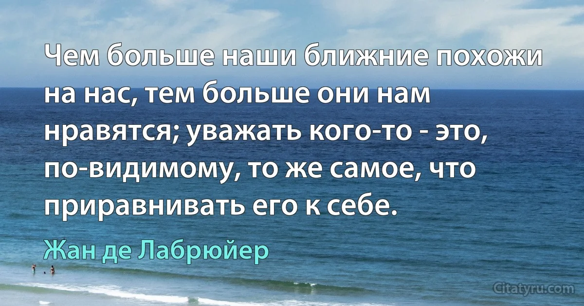 Чем больше наши ближние похожи на нас, тем больше они нам нравятся; уважать кого-то - это, по-видимому, то же самое, что приравнивать его к себе. (Жан де Лабрюйер)