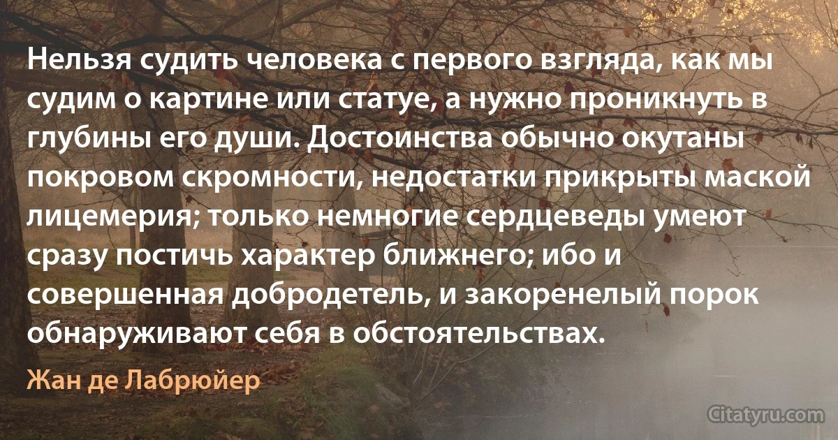 Нельзя судить человека с первого взгляда, как мы судим о картине или статуе, а нужно проникнуть в глубины его души. Достоинства обычно окутаны покровом скромности, недостатки прикрыты маской лицемерия; только немногие сердцеведы умеют сразу постичь характер ближнего; ибо и совершенная добродетель, и закоренелый порок обнаруживают себя в обстоятельствах. (Жан де Лабрюйер)