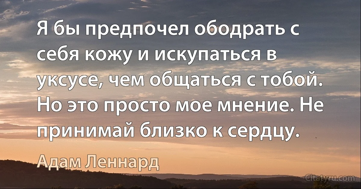 Я бы предпочел ободрать с себя кожу и искупаться в уксусе, чем общаться с тобой. Но это просто мое мнение. Не принимай близко к сердцу. (Адам Леннард)