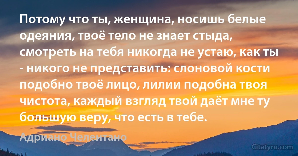 Потому что ты, женщина, носишь белые одеяния, твоё тело не знает стыда, смотреть на тебя никогда не устаю, как ты - никого не представить: слоновой кости подобно твоё лицо, лилии подобна твоя чистота, каждый взгляд твой даёт мне ту большую веру, что есть в тебе. (Адриано Челентано)