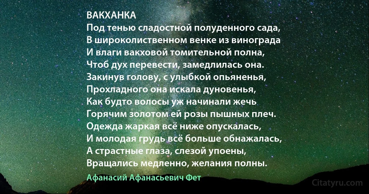 ВАКХАНКА
Под тенью сладостной полуденного сада,
В широколиственном венке из винограда
И влаги вакховой томительной полна,
Чтоб дух перевести, замедлилась она.
Закинув голову, с улыбкой опьяненья,
Прохладного она искала дуновенья,
Как будто волосы уж начинали жечь
Горячим золотом ей розы пышных плеч.
Одежда жаркая всё ниже опускалась,
И молодая грудь всё больше обнажалась,
А страстные глаза, слезой упоены,
Вращались медленно, желания полны. (Афанасий Афанасьевич Фет)