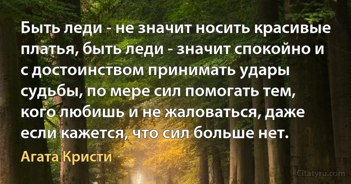 Быть леди - не значит носить красивые платья, быть леди - значит спокойно и с достоинством принимать удары судьбы, по мере сил помогать тем, кого любишь и не жаловаться, даже если кажется, что сил больше нет. (Агата Кристи)