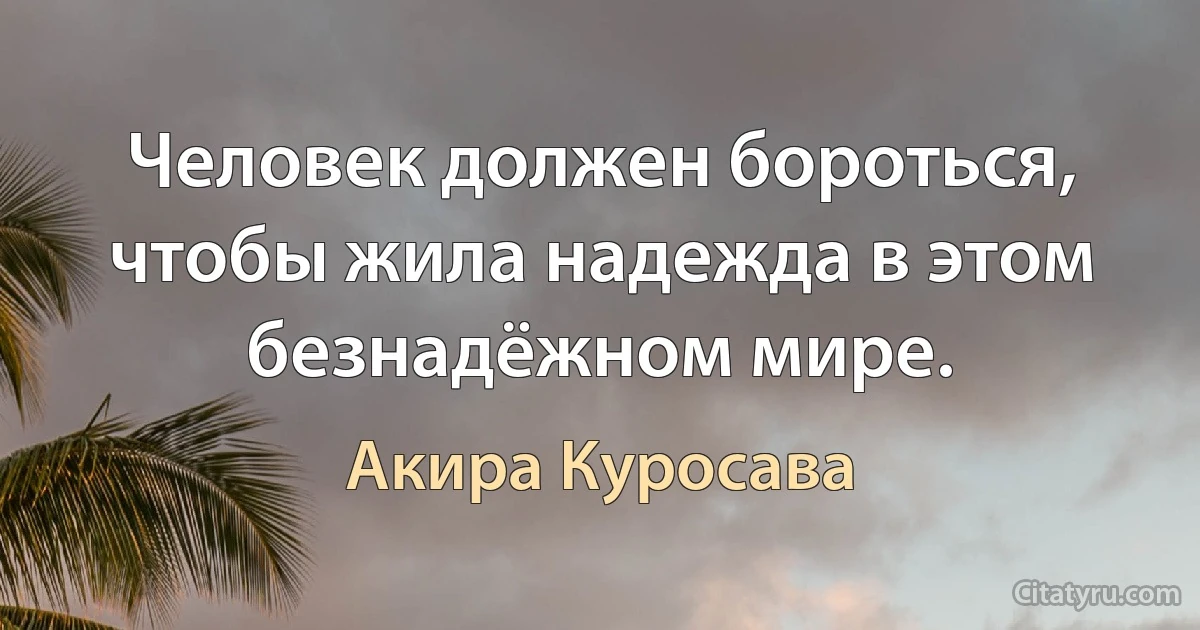 Человек должен бороться, чтобы жила надежда в этом безнадёжном мире. (Акира Куросава)