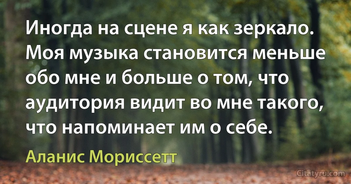 Иногда на сцене я как зеркало. Моя музыка становится меньше обо мне и больше о том, что аудитория видит во мне такого, что напоминает им о себе. (Аланис Мориссетт)