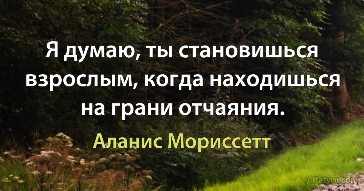 Я думаю, ты становишься взрослым, когда находишься на грани отчаяния. (Аланис Мориссетт)