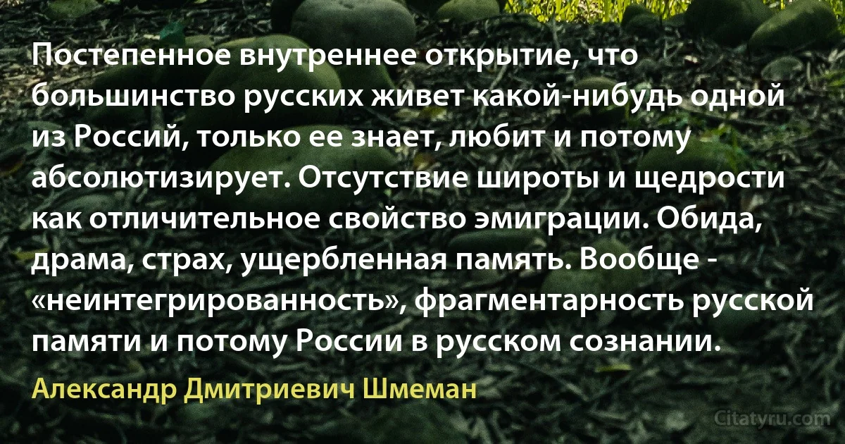 Постепенное внутреннее открытие, что большинство русских живет какой-нибудь одной из Россий, только ее знает, любит и потому абсолютизирует. Отсутствие широты и щедрости как отличительное свойство эмиграции. Обида, драма, страх, ущербленная память. Вообще - «неинтегрированность», фрагментарность русской памяти и потому России в русском сознании. (Александр Дмитриевич Шмеман)