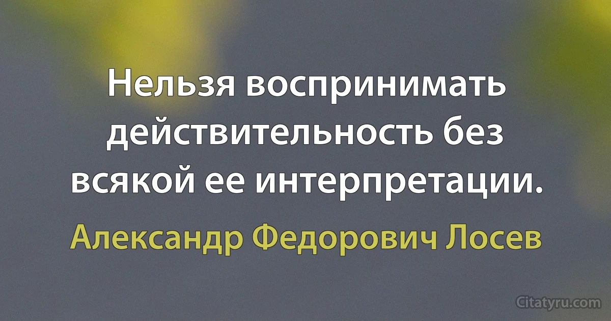 Нельзя воспринимать действительность без всякой ее интерпретации. (Александр Федорович Лосев)