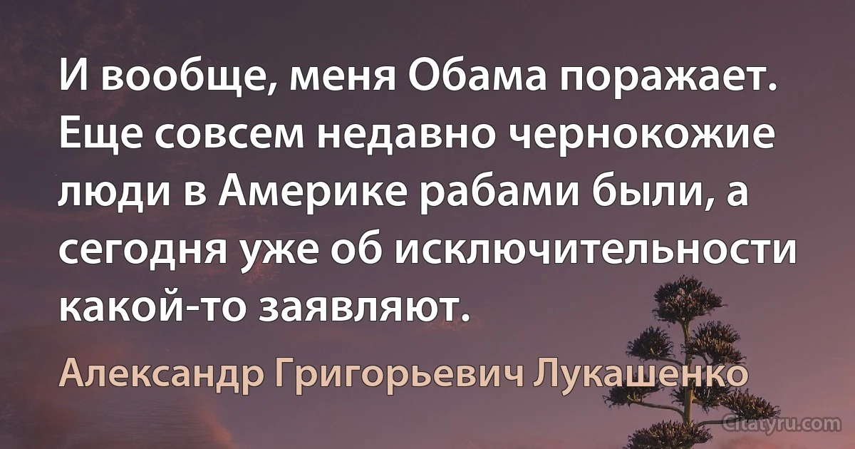 И вообще, меня Обама поражает. Еще совсем недавно чернокожие люди в Америке рабами были, а сегодня уже об исключительности какой-то заявляют. (Александр Григорьевич Лукашенко)