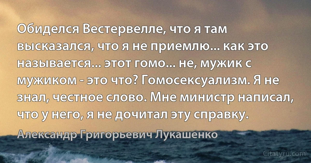 Обиделся Вестервелле, что я там высказался, что я не приемлю... как это называется... этот гомо... не, мужик с мужиком - это что? Гомосексуализм. Я не знал, честное слово. Мне министр написал, что у него, я не дочитал эту справку. (Александр Григорьевич Лукашенко)