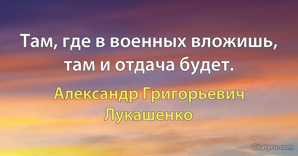 Там, где в военных вложишь, там и отдача будет. (Александр Григорьевич Лукашенко)