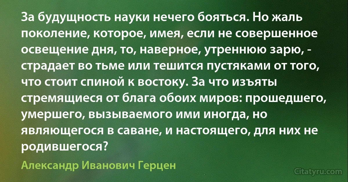 За будущность науки нечего бояться. Но жаль поколение, которое, имея, если не совершенное освещение дня, то, наверное, утреннюю зарю, - страдает во тьме или тешится пустяками от того, что стоит спиной к востоку. За что изъяты стремящиеся от блага обоих миров: прошедшего, умершего, вызываемого ими иногда, но являющегося в саване, и настоящего, для них не родившегося? (Александр Иванович Герцен)