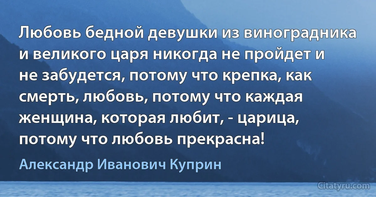 Любовь бедной девушки из виноградника и великого царя никогда не пройдет и не забудется, потому что крепка, как смерть, любовь, потому что каждая женщина, которая любит, - царица, потому что любовь прекрасна! (Александр Иванович Куприн)