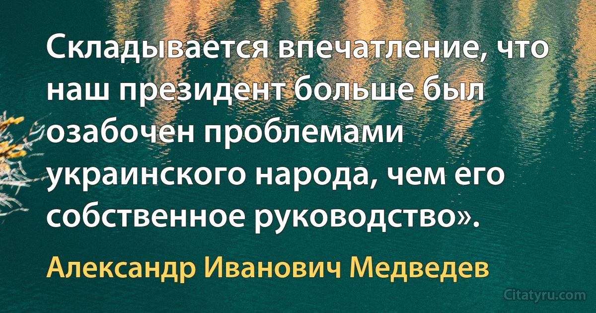 Складывается впечатление, что наш президент больше был озабочен проблемами украинского народа, чем его собственное руководство». (Александр Иванович Медведев)