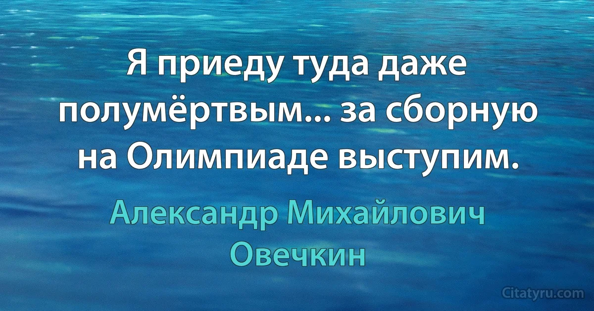 Я приеду туда даже полумёртвым... за сборную на Олимпиаде выступим. (Александр Михайлович Овечкин)