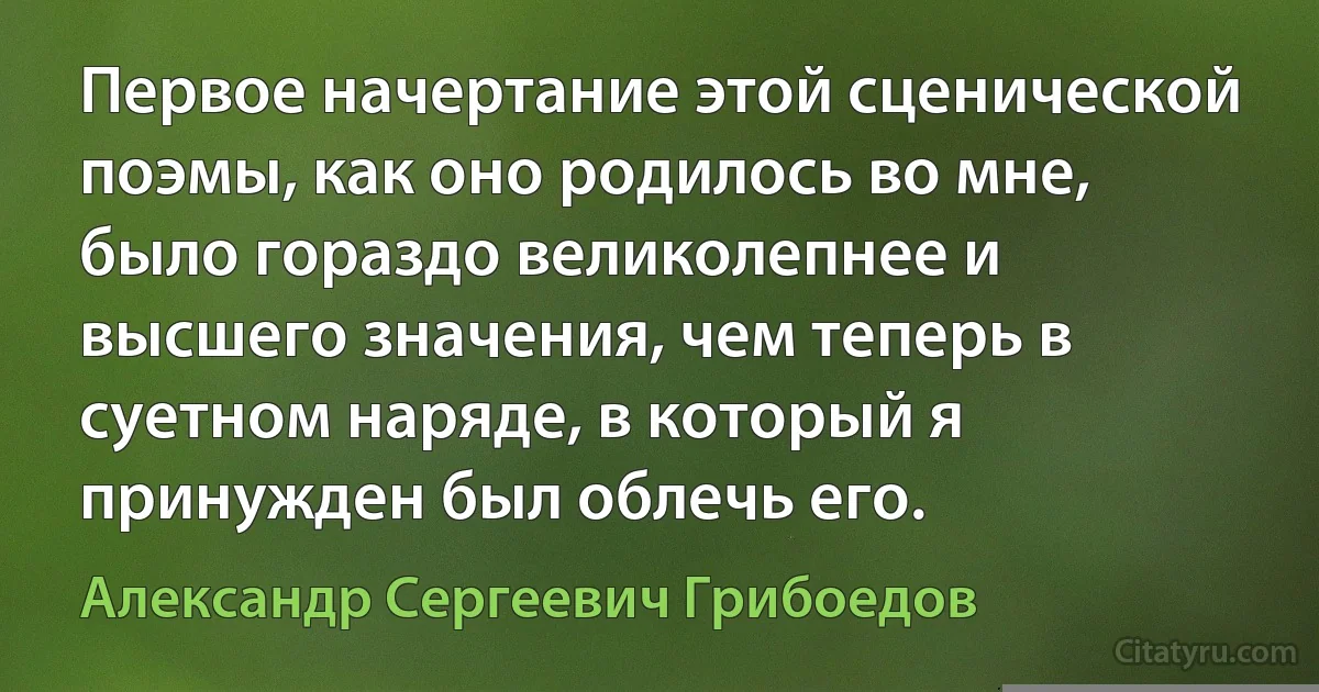 Первое начертание этой сценической поэмы, как оно родилось во мне, было гораздо великолепнее и высшего значения, чем теперь в суетном наряде, в который я принужден был облечь его. (Александр Сергеевич Грибоедов)