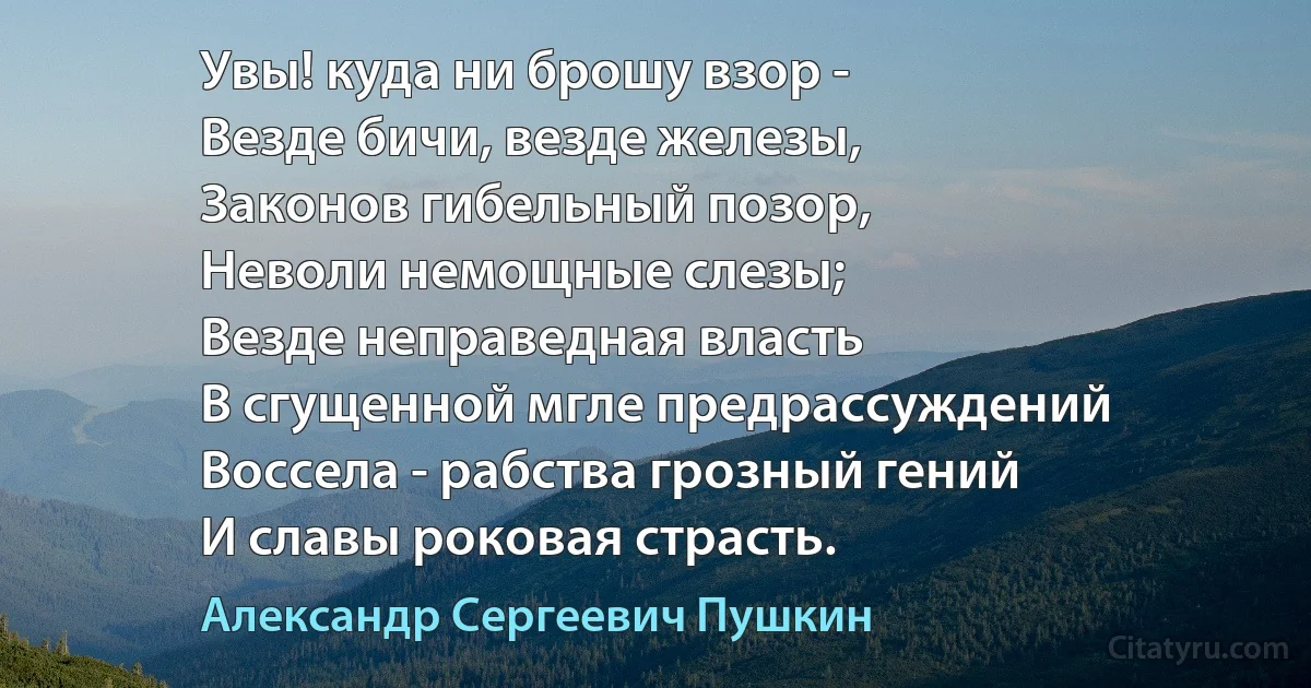 Увы! куда ни брошу взор -
Везде бичи, везде железы,
Законов гибельный позор,
Неволи немощные слезы;
Везде неправедная власть
В сгущенной мгле предрассуждений
Воссела - рабства грозный гений
И славы роковая страсть. (Александр Сергеевич Пушкин)