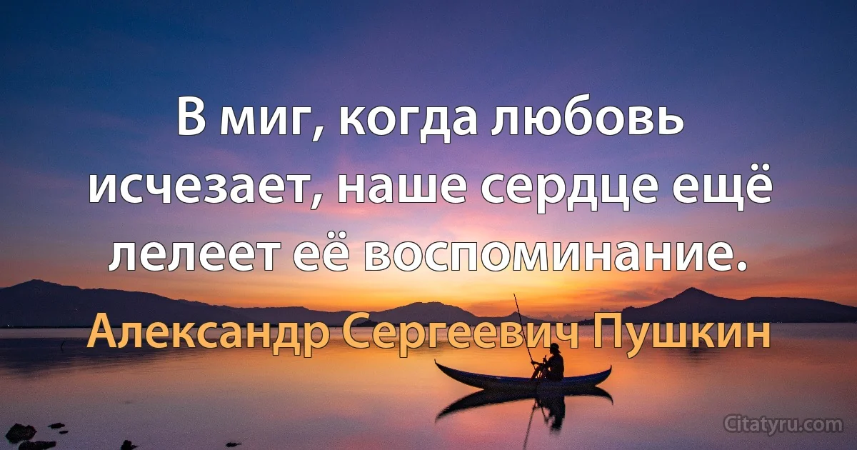 В миг, когда любовь исчезает, наше сердце ещё лелеет её воспоминание. (Александр Сергеевич Пушкин)